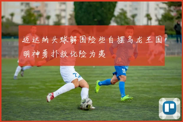 迈达纳头球解围险些自摆乌龙王国明神勇扑救化险为夷