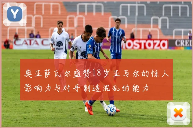 奥亚萨瓦尔盛赞18岁亚马尔的惊人影响力与对手制造混乱的能力