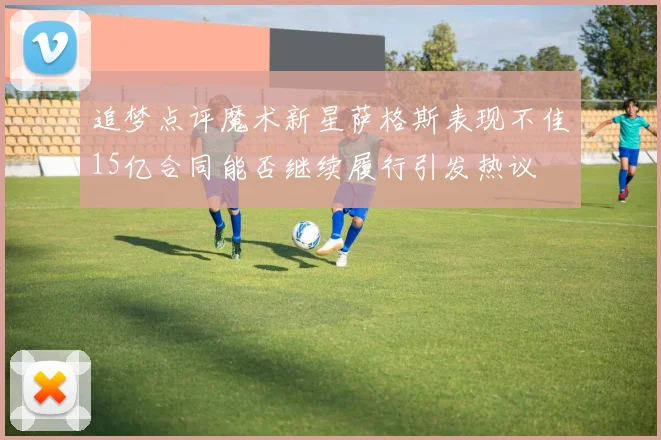 追梦点评魔术新星萨格斯表现不佳15亿合同能否继续履行引发热议
