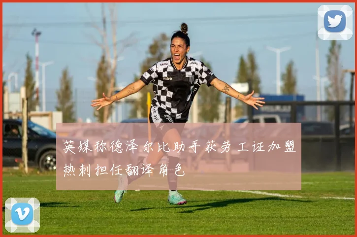 英媒称德泽尔比助手获劳工证加盟热刺担任翻译角色