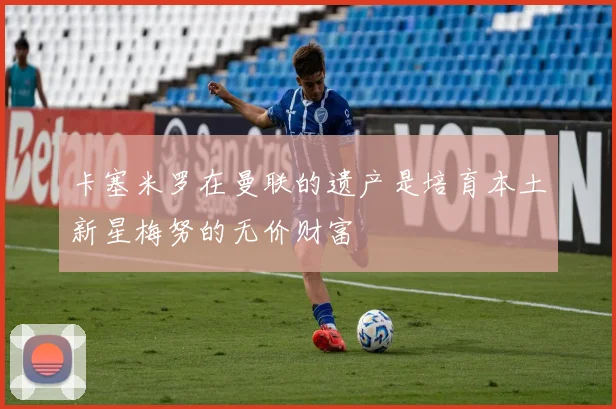 卡塞米罗在曼联的遗产是培育本土新星梅努的无价财富