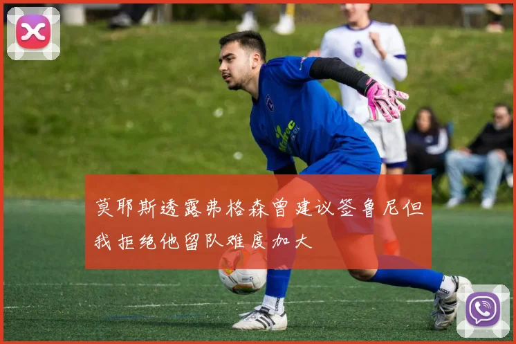 莫耶斯透露弗格森曾建议签鲁尼但我拒绝他留队难度加大