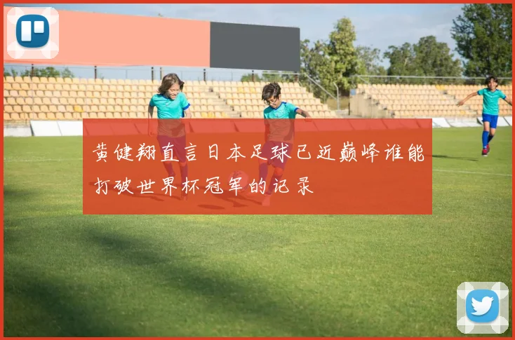 黄健翔直言日本足球已近巅峰谁能打破世界杯冠军的记录