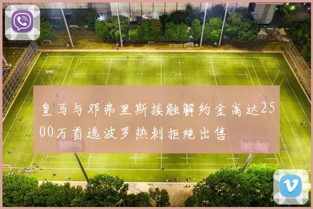 皇马与邓弗里斯接触解约金高达2500万首选波罗热刺拒绝出售