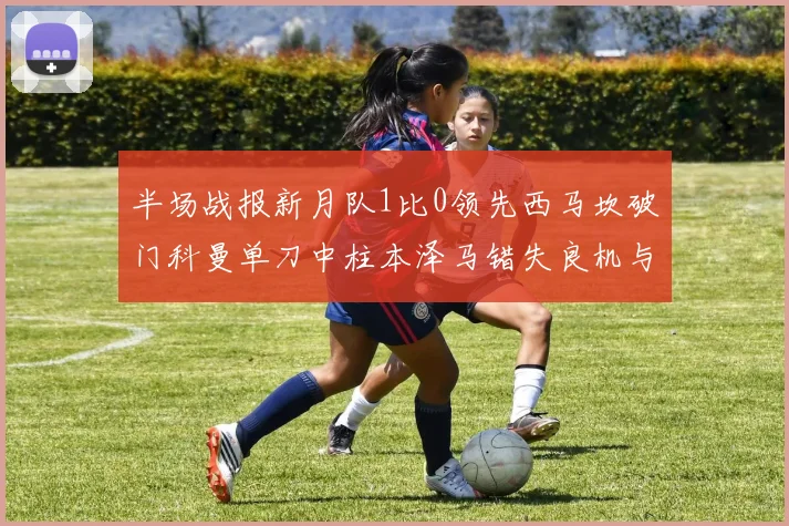 半场战报新月队1比0领先西马坎破门科曼单刀中柱本泽马错失良机与越位进球