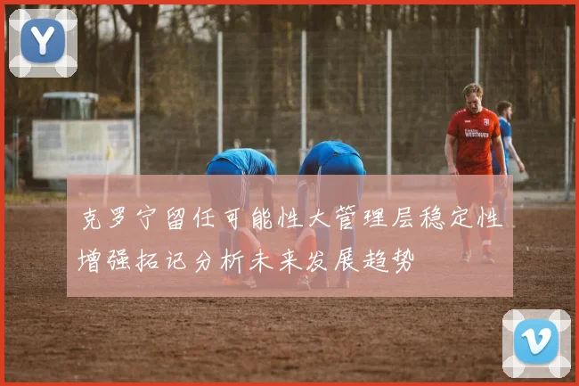 克罗宁留任可能性大管理层稳定性增强拓记分析未来发展趋势