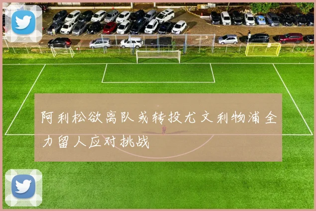 阿利松欲离队或转投尤文利物浦全力留人应对挑战