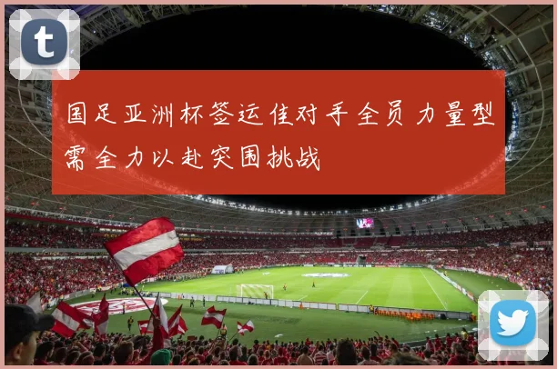 国足亚洲杯签运佳对手全员力量型需全力以赴突围挑战