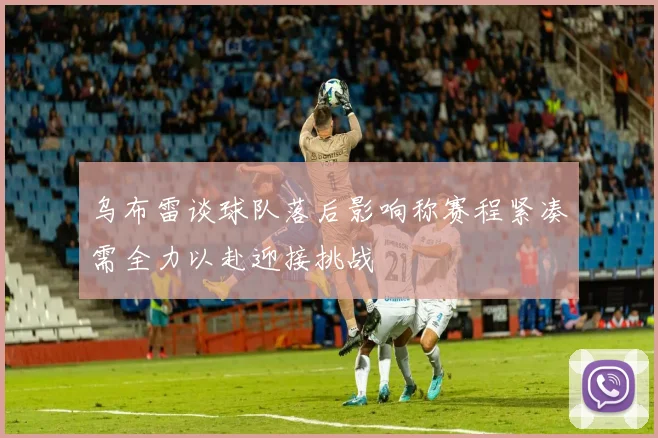 乌布雷谈球队落后影响称赛程紧凑需全力以赴迎接挑战