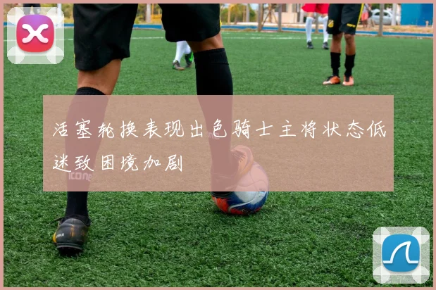 活塞轮换表现出色骑士主将状态低迷致困境加剧